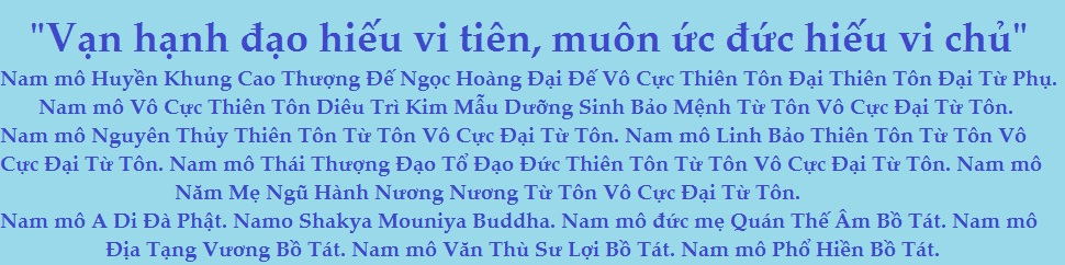 "Vạn hạnh đạo hiếu vi tiên, muôn ức đức hiếu vi chủ". Nam mô Huyền Khung Cao Thượng Đế Ngọc Hoàng Đại Đế Vô Cực Thiên Tôn Đại Thiên Tôn Đại Từ Phụ. Nam mô Vô Cực Thiên Tôn Diêu Trì Kim Mẫu Dưỡng Sinh Bảo Mệnh Từ Tôn Vô Cực Đại Từ Tôn. Nam mô Nguyên Thủy Thiên Tôn Từ Tôn Vô Cực Đại Từ Tôn. Nam mô Linh Bảo Thiên Tôn Từ Tôn Vô Cực Đại Từ Tôn. Nam mô Thái Thượng Đạo Tổ Đạo Đức Thiên Tôn Từ Tôn Vô Cực Đại Từ Tôn. Nam mô Năm Mẹ Ngũ Hành Nương Nương Từ Tôn Vô Cực Đại Từ Tôn. Nam mô A Di Đà Phật. Namo Shakya Mouniya Buddha. Nam mô đức mẹ Quán Thế Âm Bồ Tát. Nam mô Địa Tạng Vương Bồ Tát. Nam mô Văn Thù Sư Lợi Bồ Tát. Nam mô Phổ Hiền Bồ Tát.